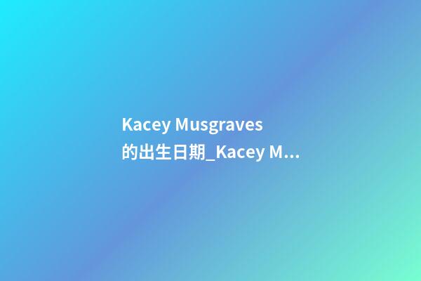 Kacey Musgraves的出生日期_Kacey Musgraves的生辰八字